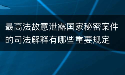 最高法故意泄露国家秘密案件的司法解释有哪些重要规定