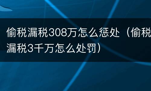 偷税漏税308万怎么惩处（偷税漏税3千万怎么处罚）