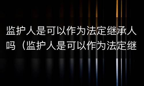 监护人是可以作为法定继承人吗（监护人是可以作为法定继承人吗对吗）