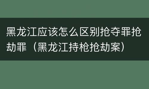 黑龙江应该怎么区别抢夺罪抢劫罪（黑龙江持枪抢劫案）