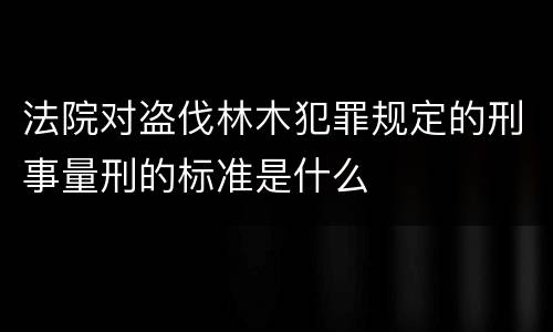 法院对盗伐林木犯罪规定的刑事量刑的标准是什么