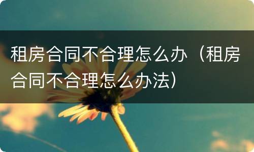 租房合同不合理怎么办（租房合同不合理怎么办法）