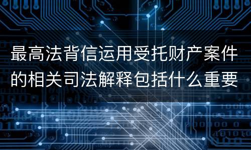 最高法背信运用受托财产案件的相关司法解释包括什么重要规定