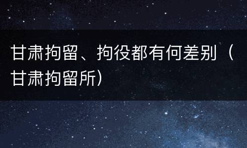 甘肃拘留、拘役都有何差别（甘肃拘留所）