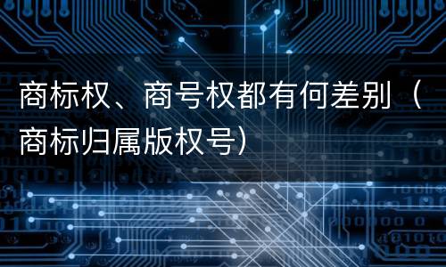 商标权、商号权都有何差别（商标归属版权号）
