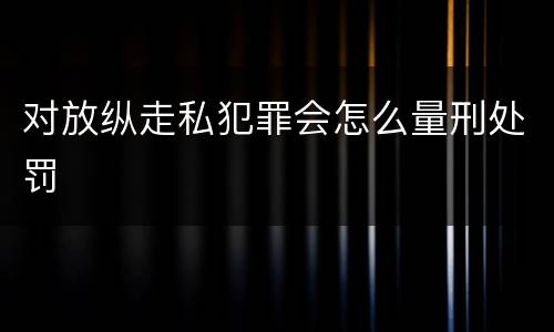 对放纵走私犯罪会怎么量刑处罚