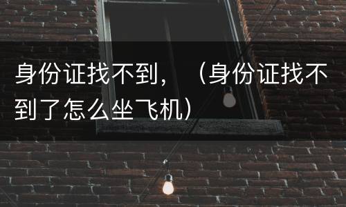 身份证找不到，（身份证找不到了怎么坐飞机）