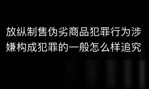 放纵制售伪劣商品犯罪行为涉嫌构成犯罪的一般怎么样追究法律责任