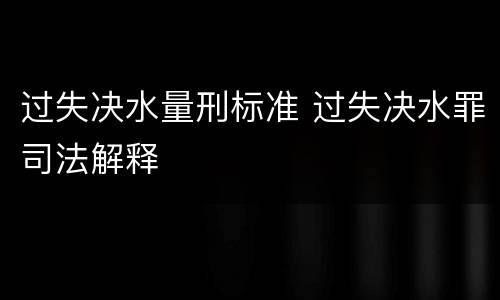 过失决水量刑标准 过失决水罪司法解释