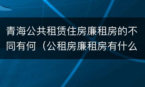 青海公共租赁住房廉租房的不同有何（公租房廉租房有什么区别?）