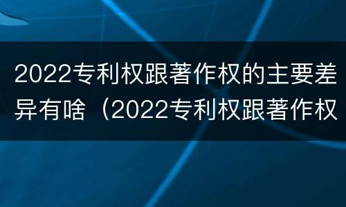 2022专利权跟著作权的主要差异有啥（2022专利权跟著作权的主要差异有啥）
