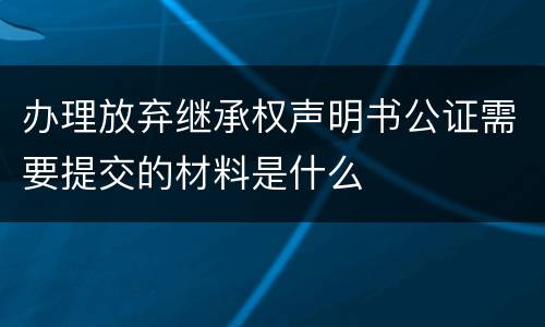 办理放弃继承权声明书公证需要提交的材料是什么