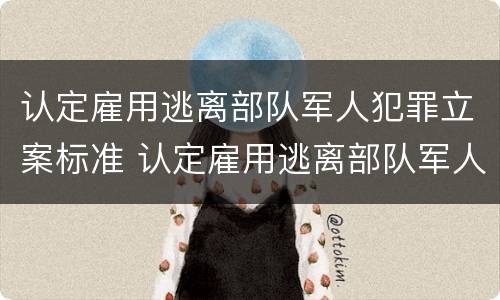 认定雇用逃离部队军人犯罪立案标准 认定雇用逃离部队军人犯罪立案标准是多少