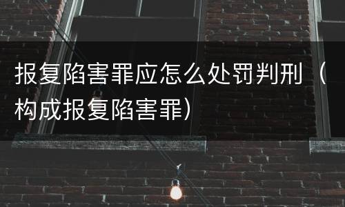 报复陷害罪应怎么处罚判刑（构成报复陷害罪）