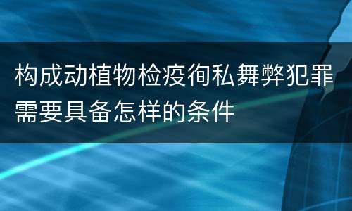 构成动植物检疫徇私舞弊犯罪需要具备怎样的条件