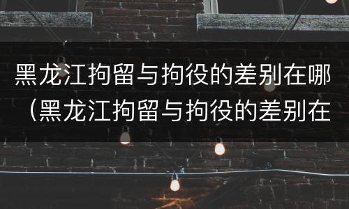 黑龙江拘留与拘役的差别在哪（黑龙江拘留与拘役的差别在哪查）