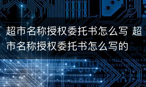 超市名称授权委托书怎么写 超市名称授权委托书怎么写的
