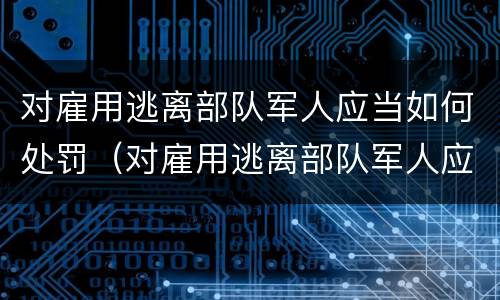 对雇用逃离部队军人应当如何处罚（对雇用逃离部队军人应当如何处罚）