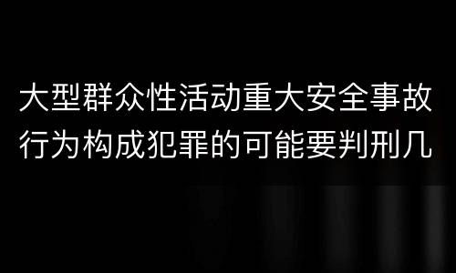 大型群众性活动重大安全事故行为构成犯罪的可能要判刑几年
