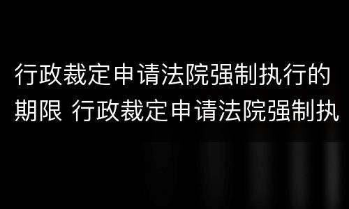 行政裁定申请法院强制执行的期限 行政裁定申请法院强制执行的期限是