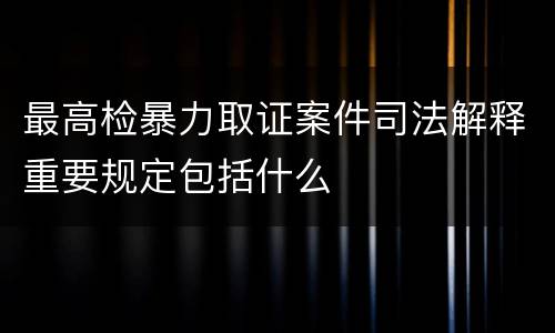 最高检暴力取证案件司法解释重要规定包括什么