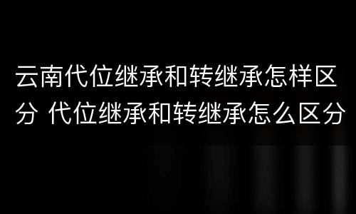 云南代位继承和转继承怎样区分 代位继承和转继承怎么区分