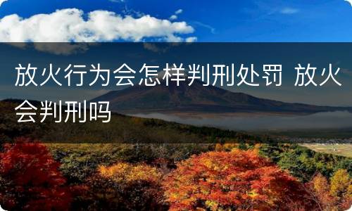 放火行为会怎样判刑处罚 放火会判刑吗