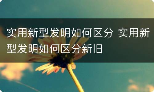 实用新型发明如何区分 实用新型发明如何区分新旧