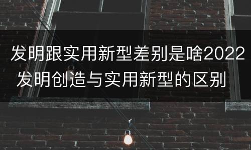 发明跟实用新型差别是啥2022 发明创造与实用新型的区别