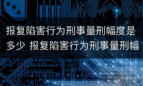 报复陷害行为刑事量刑幅度是多少 报复陷害行为刑事量刑幅度是多少年