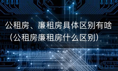 公租房、廉租房具体区别有啥（公租房廉租房什么区别）