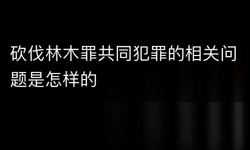 砍伐林木罪共同犯罪的相关问题是怎样的