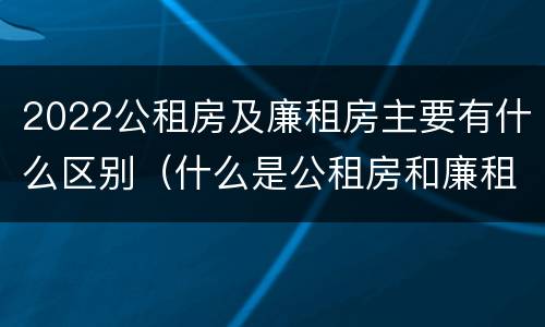 2022公租房及廉租房主要有什么区别（什么是公租房和廉租房）