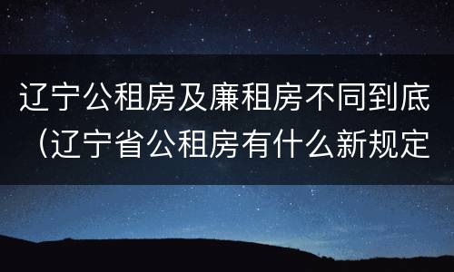 辽宁公租房及廉租房不同到底（辽宁省公租房有什么新规定）