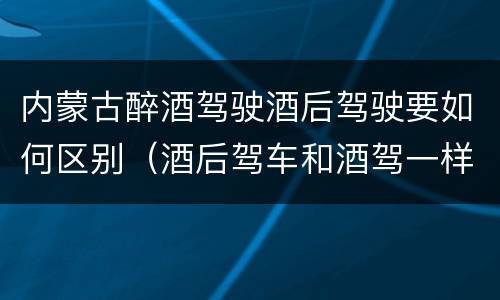 内蒙古醉酒驾驶酒后驾驶要如何区别（酒后驾车和酒驾一样吗?）