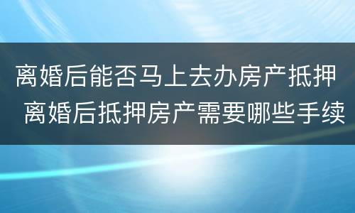 离婚后能否马上去办房产抵押 离婚后抵押房产需要哪些手续