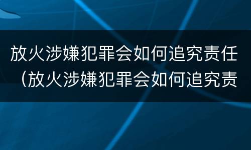 放火涉嫌犯罪会如何追究责任（放火涉嫌犯罪会如何追究责任吗）