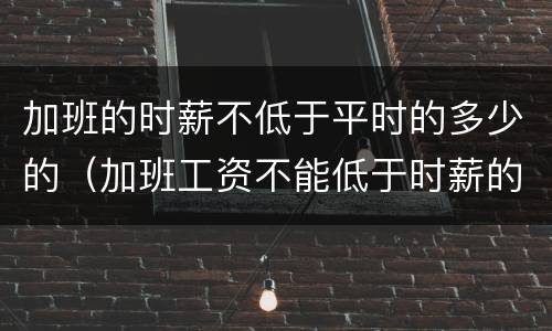 加班的时薪不低于平时的多少的（加班工资不能低于时薪的多少）