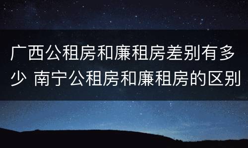 广西公租房和廉租房差别有多少 南宁公租房和廉租房的区别