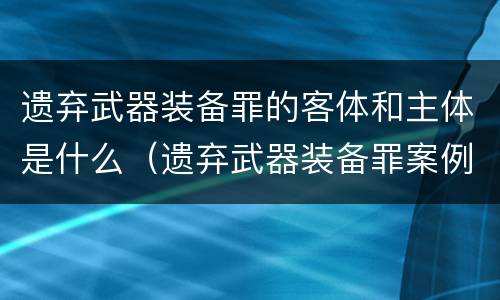 遗弃武器装备罪的客体和主体是什么（遗弃武器装备罪案例）