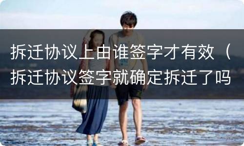 拆迁协议上由谁签字才有效（拆迁协议签字就确定拆迁了吗）