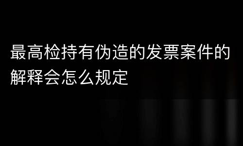 最高检持有伪造的发票案件的解释会怎么规定