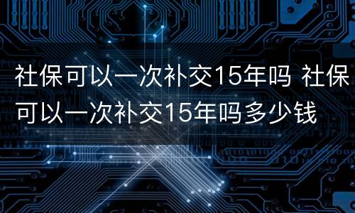 社保可以一次补交15年吗 社保可以一次补交15年吗多少钱