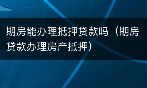 期房能办理抵押贷款吗（期房贷款办理房产抵押）