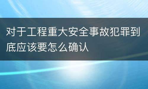对于工程重大安全事故犯罪到底应该要怎么确认