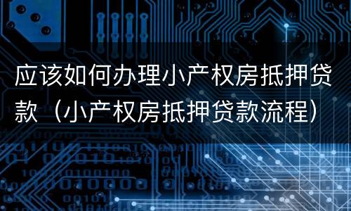 应该如何办理小产权房抵押贷款（小产权房抵押贷款流程）