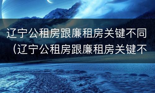 辽宁公租房跟廉租房关键不同（辽宁公租房跟廉租房关键不同吗）