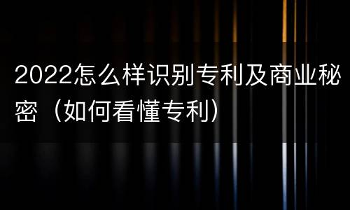 2022怎么样识别专利及商业秘密（如何看懂专利）