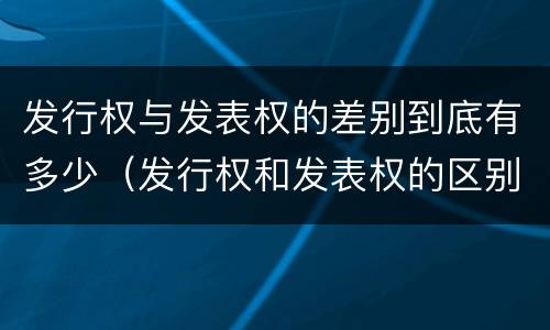 发行权与发表权的差别到底有多少（发行权和发表权的区别）