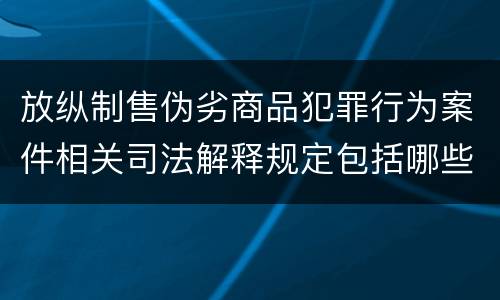 放纵制售伪劣商品犯罪行为案件相关司法解释规定包括哪些内容